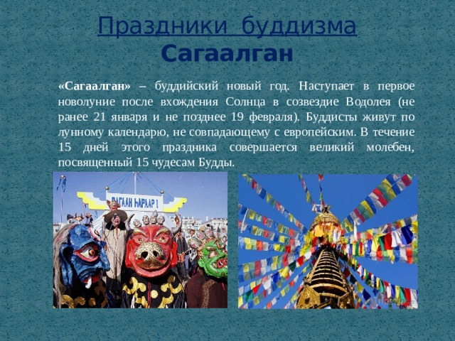 Праздники буддизма  Сагаалган «Сагаалган» – буддийский новый год. Наступает в первое новолуние после вхождения Солнца в созвездие Водолея (не ранее 21 января и не позднее 19 февраля). Буддисты живут по лунному календарю, не совпадающему с европейским. В течение 15 дней этого праздника совершается великий молебен, посвященный 15 чудесам Будды. 