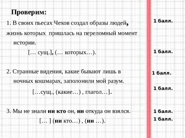 Проверим: 1. В своих пьесах Чехов создал образы людей , жизнь которых пришлась на переломный момент истории.  [ … сущ. ] ,  ( … которых… ) . 2. Странные видения, какие бывают лишь в ночных кошмарах, заполонили мой разум. […сущ., (какие…) , глагол…] . 3. Мы не знали ни кто он, ни откуда он взялся. [… ] ( ни кто…) , ( ни …). 1 балл.  1 балл.  1 балл.  1 балл.  1 балл.  1 балл.  