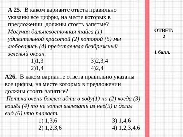 А 25. В каком варианте ответа правильно указаны все цифры, на месте ко­торых в предложении должны стоять запятые?  Могучая дальневосточная тайга (1) удивительной красотой (2) которой (5) мы любовались (4) представляла безбрежный зелёный океан.  1)1,3 3)2,3,4  2)1,4 4)2,4  ОТВЕТ: 2 1 балл. А26. В каком варианте ответа правильно указаны все цифры, на месте которых в предложении должны стоять запятые?  Петька очень боялся идти в воду(1) но (2) когда (3) вошёл (4) то не хотел вылезать из неё(5) и делал вид (6) что плавает.  1) 1,3,6 3) 1,4,6  2) 1,2,3,6 4) 1,2,3,4,6  1) 1,3,6 3) 1,4,6  2) 1,2,3,6 4) 1,2,3,4,6  1) 1,3,6 3) 1,4,6  2) 1,2,3,6 4) 1,2,3,4,6 