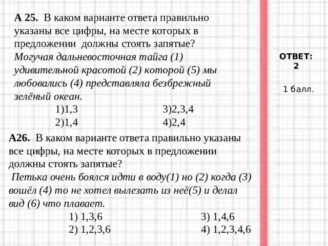 А 25. В каком варианте ответа правильно указаны все цифры, на месте которых в предложении должны стоять запятые?  Могучая дальневосточная тайга (1) удивительной красотой (2) которой (5) мы любовались (4) представляла безбрежный зелёный океан.  1)1,3 3)2,3,4  2)1,4 4)2,4  ОТВЕТ: 2 1 балл. А26. В каком варианте ответа правильно указаны все цифры, на месте которых в предложении должны стоять запятые?  Петька очень боялся идти в воду(1) но (2) когда (3) вошёл (4) то не хотел вылезать из неё(5) и делал вид (6) что плавает.  1) 1,3,6 3) 1,4,6  2) 1,2,3,6 4) 1,2,3,4,6  1) 1,3,6 3) 1,4,6  2) 1,2,3,6 4) 1,2,3,4,6  1) 1,3,6 3) 1,4,6  2) 1,2,3,6 4) 1,2,3,4,6 