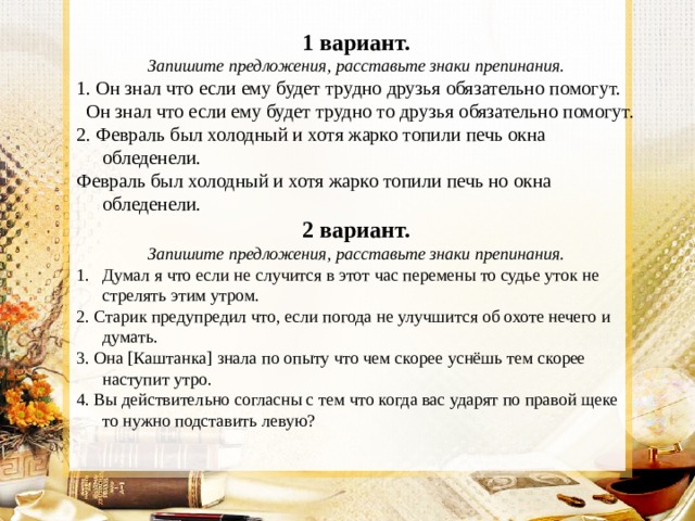 1 вариант. Запишите предложения, расставьте знаки препинания. 1. Он знал что  если ему будет трудно друзья обязательно помогут.  Он знал что если ему будет трудно то  друзья обязательно помогут. 2. Февраль был холодный и хотя жарко топили печь окна обледенели. Февраль был холодный и хотя жарко топили печь но  окна обледенели. 2 вариант. Запишите предложения, расставьте знаки препинания. Думал я что если не случится в этот час перемены то судье уток не стрелять этим утром. 2. Старик предупредил что, если погода не улучшится об охоте нечего и думать. 3. Она [Каштанка] знала по опыту что чем скорее уснёшь тем скорее наступит утро. 4. Вы действительно согласны с тем что когда вас ударят по правой щеке то нужно подставить левую? 