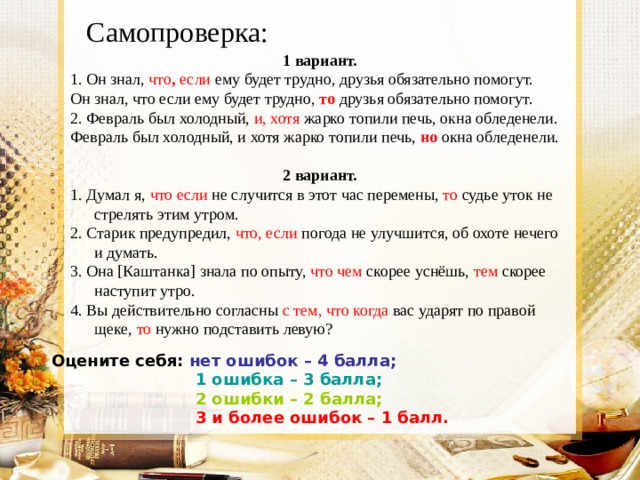 Самопроверка: 1 вариант. 1. Он знал, что , если ему будет трудно, друзья обязательно помогут. Он знал, что если ему будет трудно, то  друзья обязательно помогут. 2. Февраль был холодный, и, хотя жарко топили печь, окна обледенели. Февраль был холодный, и хотя жарко топили печь, но  окна обледенели.  2 вариант. 1. Думал я, что если не случится в этот час перемены, то судье уток не стрелять этим утром. 2. Старик предупредил, что, если погода не улучшится, об охоте нечего и думать. 3. Она [Каштанка] знала по опыту, что чем скорее уснёшь, тем скорее наступит утро. 4. Вы действительно согласны с тем, что когда вас ударят по правой щеке, то нужно подставить левую?  Оцените себя: нет ошибок – 4 балла;  1 ошибка – 3 балла;  2 ошибки – 2 балла;  3 и более ошибок – 1 балл.   