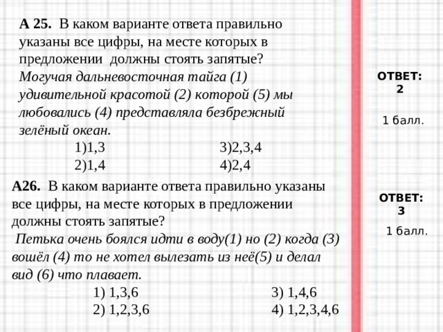 А 25. В каком варианте ответа правильно указаны все цифры, на месте которых в предложении должны стоять запятые?  Могучая дальневосточная тайга (1) удивительной красотой (2) которой (5) мы любовались (4) представляла безбрежный зелёный океан.  1)1,3 3)2,3,4  2)1,4 4)2,4  ОТВЕТ: 2 1 балл. А26. В каком варианте ответа правильно указаны все цифры, на месте которых в предложении должны стоять запятые?  Петька очень боялся идти в воду(1) но (2) когда (3) вошёл (4) то не хотел вылезать из неё(5) и делал вид (6) что плавает.  1) 1,3,6 3) 1,4,6  2) 1,2,3,6 4) 1,2,3,4,6  1) 1,3,6 3) 1,4,6  2) 1,2,3,6 4) 1,2,3,4,6  1) 1,3,6 3) 1,4,6  2) 1,2,3,6 4) 1,2,3,4,6 ОТВЕТ: 3 1 балл. 