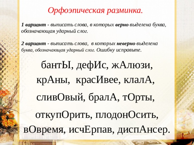 Орфоэпическая разминка.  1 вариант - выписать слова, в которых верно выделена буква, обозначающая ударный слог.    2 вариант  - выписать слова, в которых неверно выделена буква, обозначающая ударный слог.  Ошибку исправьте. бантЫ, дефИс, жАлюзи, крАны, красИвее, клалА, сливОвый, бралА, тОрты, откупОрить, плодонОсить, вОвремя, исчЕрпав, диспАнсер. 