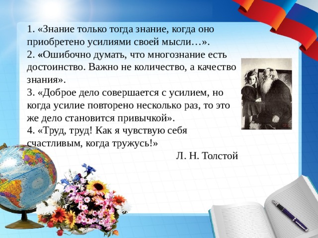 1. «Знание только тогда знание, когда оно приобретено усилиями своей мысли…». 2. « Ошибочно думать, что многознание есть достоинство. Важно не количество, а качество знания». 3.  «Доброе дело совершается с усилием, но когда усилие повторено несколько раз, то это же дело становится привычкой». 4. «Труд, труд! Как я чувствую себя счастливым, когда тружусь!» Л. Н. Толстой 