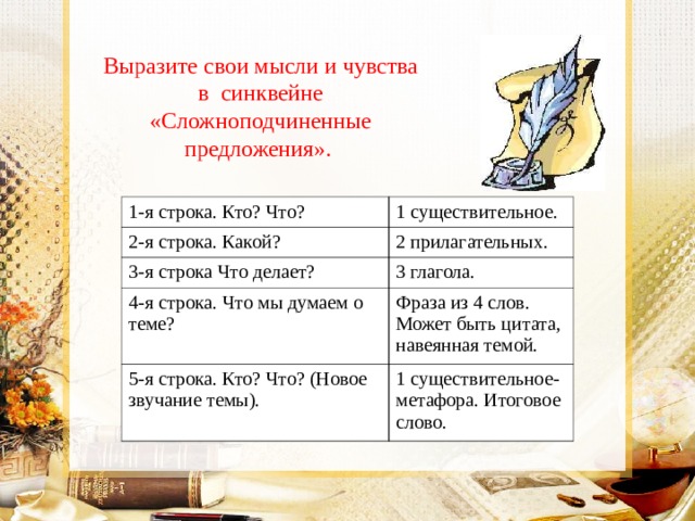 Выразите свои мысли и чувства в синквейне «Сложноподчиненные предложения».  1-я строка. Кто? Что? 1 существительное. 2-я строка. Какой? 2 прилагательных. 3-я строка Что делает? 3 глагола. 4-я строка. Что мы думаем о теме? Фраза из 4 слов. Может быть цитата, навеянная темой. 5-я строка. Кто? Что? (Новое звучание темы). 1 существительное-метафора. Итоговое слово. 