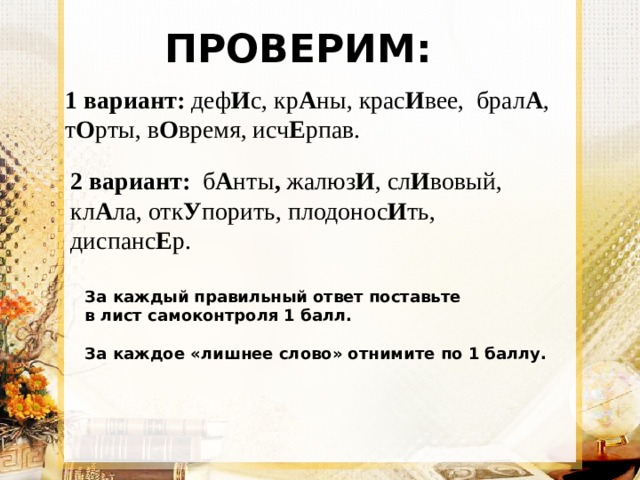 ПРОВЕРИМ: 1 вариант: деф И с, кр А ны, крас И вее, брал А , т О рты, в О время, исч Е рпав. дефИс, крАны, красИвее, бралА, тОрты, исчЕрпав.  2 вариант: б А нты , жалюз И , сл И вовый, кл А ла, отк У порить, плодонос И ть, диспанс Е р. За каждый правильный ответ поставьте в лист самоконтроля 1 балл.  За каждое «лишнее слово» отнимите по 1 баллу. 