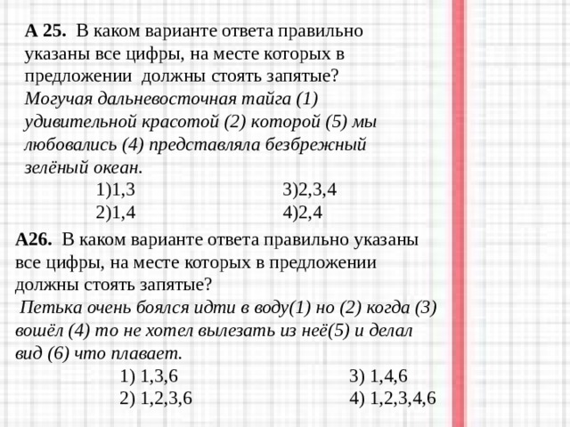 А 25. В каком варианте ответа правильно указаны все цифры, на месте которых в предложении должны стоять запятые?  Могучая дальневосточная тайга (1) удивительной красотой (2) которой (5) мы любовались (4) представляла безбрежный зелёный океан.  1)1,3 3)2,3,4  2)1,4 4)2,4  А26. В каком варианте ответа правильно указаны все цифры, на месте которых в предложении должны стоять запятые?  Петька очень боялся идти в воду(1) но (2) когда (3) вошёл (4) то не хотел вылезать из неё(5) и делал вид (6) что плавает.  1) 1,3,6 3) 1,4,6  2) 1,2,3,6 4) 1,2,3,4,6  1) 1,3,6 3) 1,4,6  2) 1,2,3,6 4) 1,2,3,4,6  1) 1,3,6 3) 1,4,6  2) 1,2,3,6 4) 1,2,3,4,6 