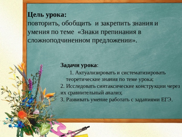 Цель урока:  повторить, обобщить  и закрепить знания и умения по теме  «Знаки препинания в сложноподчиненном предложении».    Задачи урока :  1. Актуализировать и систематизировать теоретические знания по теме урока;    2. Исследовать синтаксические конструкции через их сравнительный анализ; 3. Развивать умение работать с заданиями ЕГЭ. 