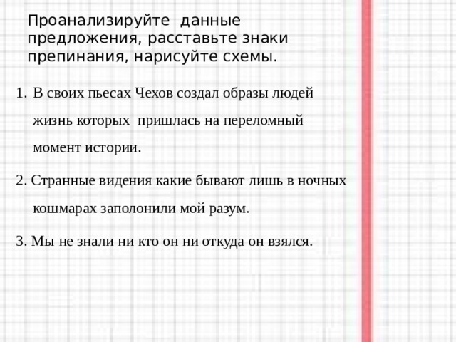 Проанализируйте данные предложения, расставьте знаки препинания, нарисуйте схемы. В своих пьесах Чехов создал образы людей  жизнь которых пришлась на переломный момент истории. 2. Странные видения какие бывают лишь в ночных кошмарах заполонили мой разум. 3. Мы не знали ни кто он ни откуда он взялся. 