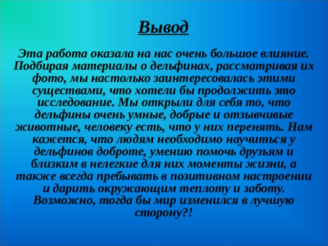 Вывод Эта работа оказала на нас очень большое влияние. Подбирая материалы о дельфинах, рассматривая их фото, мы настолько заинтересовалась этими существами, что хотели бы продолжить это исследование. Мы открыли для себя то, что дельфины очень умные, добрые и отзывчивые животные, человеку есть, что у них перенять. Нам кажется, что людям необходимо научиться у дельфинов доброте, умению помочь друзьям и близким в нелегкие для них моменты жизни, а также всегда пребывать в позитивном настроении и дарить окружающим теплоту и заботу. Возможно, тогда бы мир изменился в лучшую сторону?!  