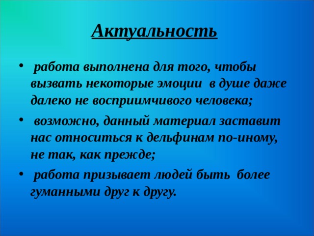 Актуальность   работа выполнена для того, чтобы вызвать некоторые эмоции в душе даже далеко не восприимчивого человека;  возможно, данный материал заставит нас относиться к дельфинам по-иному, не так, как прежде;  работа призывает людей быть более гуманными друг к другу.  