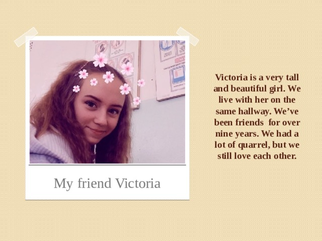 Victoria is a very tall and beautiful girl. We live with her on the same hallway. We’ve been friends for over nine years. We had a lot of quarrel, but we still love each other. My friend Victoria 