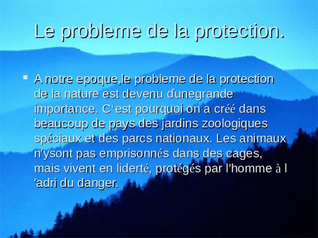 Le probleme de la protection. A notre epoque,le probleme de la protection de la nature est devenu ďunegrande importance. C ‘ est pourquoi on a cr éé dans beaucoup de pays des jardins zoologiques sp é ciaux et des parcs nationaux. Les animaux n′ysont pas emprisonn é s dans des cages, mais vivent en lidert é , prot é g é s par l′homme à l′adri du danger. 