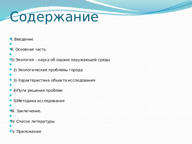 Содержание I. Введение   II. Основная часть   1) Экология – наука об охране окружающей среды       2) Экологические проблемы города     3) Характеристика объекта исследования    4)Пути решения проблем    5)Методика исследования   III. Заключение.   IV. Список литературы    V. Приложение  