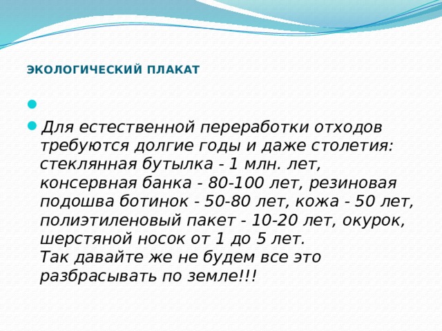       ЭКОЛОГИЧЕСКИЙ ПЛАКАТ       Для естественной переработки отходов требуются долгие годы и даже столетия:  стеклянная бутылка - 1 млн. лет, консервная банка - 80-100 лет, резиновая подошва ботинок - 50-80 лет, кожа - 50 лет, полиэтиленовый пакет - 10-20 лет, окурок, шерстяной носок от 1 до 5 лет.  Так давайте же не будем все это разбрасывать по земле!!! 