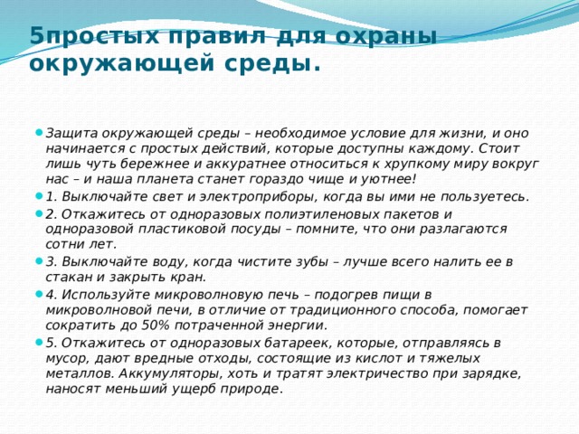 5простых правил для охраны окружающей среды.   Защита окружающей среды – необходимое условие для жизни, и оно начинается с простых действий, которые доступны каждому. Стоит лишь чуть бережнее и аккуратнее относиться к хрупкому миру вокруг нас – и наша планета станет гораздо чище и уютнее! 1. Выключайте свет и электроприборы, когда вы ими не пользуетесь. 2. Откажитесь от одноразовых полиэтиленовых пакетов и одноразовой пластиковой посуды – помните, что они разлагаются сотни лет. 3. Выключайте воду, когда чистите зубы – лучше всего налить ее в стакан и закрыть кран. 4. Используйте микроволновую печь – подогрев пищи в микроволновой печи, в отличие от традиционного способа, помогает сократить до 50% потраченной энергии. 5. Откажитесь от одноразовых батареек, которые, отправляясь в мусор, дают вредные отходы, состоящие из кислот и тяжелых металлов. Аккумуляторы, хоть и тратят электричество при зарядке, наносят меньший ущерб природе . 