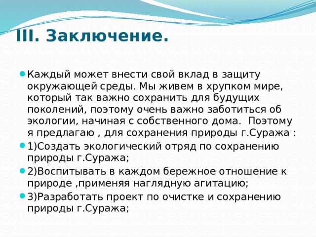 III. Заключение.   Каждый может внести свой вклад в защиту окружающей среды. Мы живем в хрупком мире, который так важно сохранить для будущих поколений, поэтому очень важно заботиться об экологии, начиная с собственного дома. Поэтому я предлагаю , для сохранения природы г.Суража : 1)Создать экологический отряд по сохранению природы г.Суража; 2)Воспитывать в каждом бережное отношение к природе ,применяя наглядную агитацию; 3)Разработать проект по очистке и сохранению природы г.Суража; 