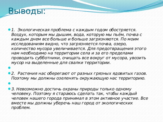 Выводы:   1.  Экологическая проблема с каждым годом обостряется. Воздух, которым мы дышим, вода, которую мы пьём, почва с каждым днем все больше и больше загрязняются. По моим исследованиям видно, что загрязняется почва, озеро, количество мусора увеличивается. Для предотвращения этого нам необходимо на территории села и за его пределами проводить субботники, очищать все вокруг от мусора, увозить мусор на выделенные для свалки территории.   2.  Растения нас оберегают от разных грязных ядовитых газов. Поэтому мы должны озеленять окружающую нас территорию.   3. Невозможно достичь охраны природы только одному человеку. Поэтому я стараюсь сделать так, чтобы каждый человек нашего города принимал в этом активное участие. Все вместе мы должны уберечь наш город от экологических проблем. 