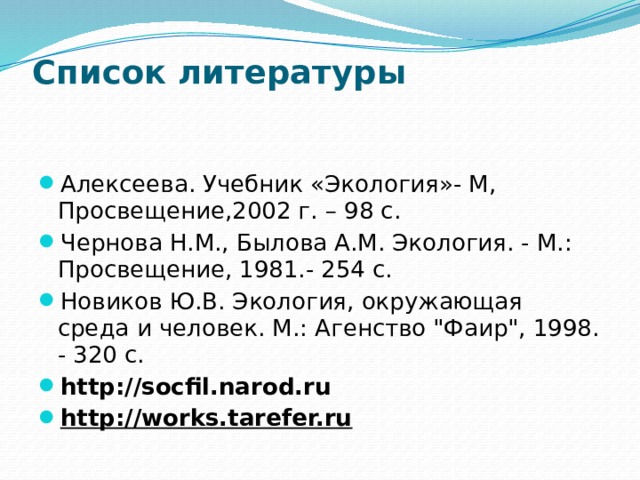 Список литературы   Алексеева. Учебник «Экология»- М, Просвещение,2002 г. – 98 с. Чернова Н.М., Былова А.М. Экология. - М.: Просвещение, 1981.- 254 с.  Новиков Ю.В. Экология, окружающая среда и человек. М.: Агенство 