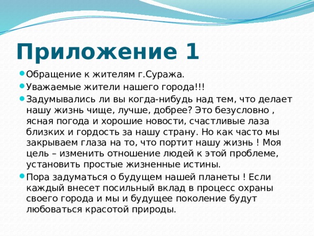 Приложение 1 Обращение к жителям г.Суража. Уважаемые жители нашего города!!! Задумывались ли вы когда-нибудь над тем, что делает нашу жизнь чище, лучше, добрее? Это безусловно , ясная погода и хорошие новости, счастливые лаза близких и гордость за нашу страну. Но как часто мы закрываем глаза на то, что портит нашу жизнь ! Моя цель – изменить отношение людей к этой проблеме, установить простые жизненные истины. Пора задуматься о будущем нашей планеты ! Если каждый внесет посильный вклад в процесс охраны своего города и мы и будущее поколение будут любоваться красотой природы. 