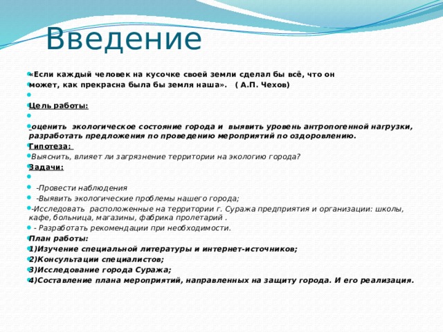 Введение   «Если каждый человек на кусочке своей земли сделал бы всё, что он может, как прекрасна была бы земля наша».   ( А.П. Чехов)         Цель работы:     оценить  экологическое состояние города и  выявить уровень антропогенной нагрузки,  разработать предложения по проведению мероприятий по оздоровлению. Гипотеза:   Выяснить, влияет ли загрязнение территории на экологию города? Задачи:       -Провести наблюдения     -Выявить экологические проблемы нашего города;   -Исследовать  расположенные на территории г. Суража предприятия и организации: школы, кафе, больница, магазины, фабрика пролетарий .    - Разработать рекомендации при необходимости .  План работы: 1)Изучение специальной литературы и интернет-источников; 2)Консультации специалистов; 3)Исследование города Суража; 4)Составление плана мероприятий, направленных на защиту города. И его реализация. 