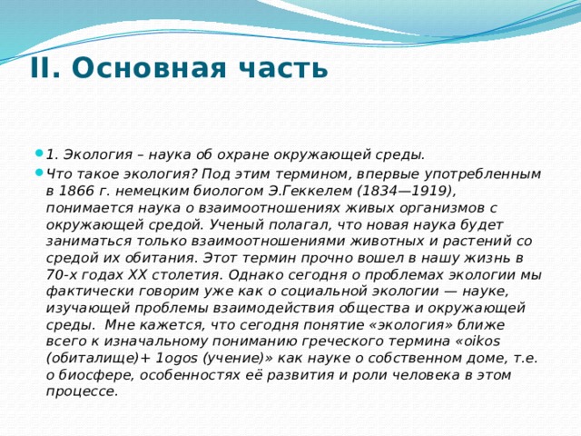 II. Основная часть   1. Экология – наука об охране окружающей среды. Что такое экология? Под этим термином, впервые употребленным в 1866 г. немецким биологом Э.Геккелем (1834—1919), понимается наука о взаимоотношениях живых организмов с окружающей средой. Ученый полагал, что новая наука будет заниматься только взаимоотношениями животных и растений со средой их обитания. Этот термин прочно вошел в нашу жизнь в 70-х годах XX столетия. Однако сегодня о проблемах экологии мы фактически говорим уже как о социальной экологии — науке, изучающей проблемы взаимодействия общества и окружающей среды.  Мне кажется, что сегодня понятие «экология» ближе всего к изначальному пониманию греческого термина «oikos (обиталище)+ 1оgоs (учение)» как науке о собственном доме, т.е. о биосфере, особенностях её развития и роли человека в этом процессе. 