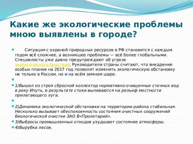 Какие же экологические проблемы мною выявлены в городе?    Ситуация с охраной природных ресурсов в РФ становится с каждым годом всё сложнее, а возникшее проблемы — всё более глобальными. Специалисты уже давно предупреждают об угрозе  экологического бедствия . Руководители страны считают, что внедрение особых планов на 2017 год позволит изменить экологическую обстановку не только в России, но и на всём земном шаре.    1)Вышел из строя сбросной коллектор нормативно-очищенных сточных вод в реку Ипуть, в результате стоки выливаются на рельеф местности прилегающего луга .   2)Динамика экологической обстановки на территории района стабильная. Несколько вызывает обеспокоенность состояния очистных сооружений биологической очистки ЗАО В«Пролетарий». 3)Выбросы промышленных отходов ухудшают состояние атмосферы. 4)Вырубка лесов. 