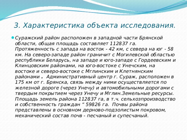    3. Характеристика объекта исследования.   Суражский район расположен в западной части Брянской области, общая площадь составляет 112837 га. Протяженность с запада на восток - 42 км, с севера на юг - 58 км. На северо-западе район граничит с Могилевской областью республики Беларусь, на западе и юго-западе с Гордеевским и Клинцовским районами, на юго-востоке с Унечским, на востоке и северо-востоке с Мглинским и Клетнянским районами  . Административный центр г. Сураж, расположен в 175 км от г. Брянска, связь между ними осуществляется по железной дороге (через Унечу) и автомобильными дорогами с твердым покрытием через Унечу и Мглин.Земельные ресурсы. Площадь земель района 112837 га, в т.ч. сельхозпроизводство и собственность граждан “ 59826 га. Почвы района представлены в основном дерново-подзолистым покровом, механический состав почв - песчаный и супесчаный. 