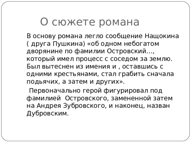  О сюжете романа  В основу романа легло сообщение Нащокина ( друга Пушкина) «об одном небогатом дворянине по фамилии Островский…, который имел процесс с соседом за землю. Был вытеснен из имения и , оставшись с одними крестьянами, стал грабить сначала подьячих, а затем и других».  Первоначально герой фигурировал под фамилией Островского, замененной затем на Андрея Зубровского, и наконец, назван Дубровским. 