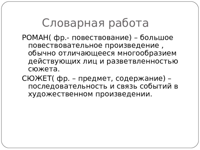  Словарная работа РОМАН( фр.- повествование) – большое повествовательное произведение , обычно отличающееся многообразием действующих лиц и разветвленностью сюжета.   СЮЖЕТ( фр. – предмет, содержание) – последовательность и связь событий в художественном произведении. 