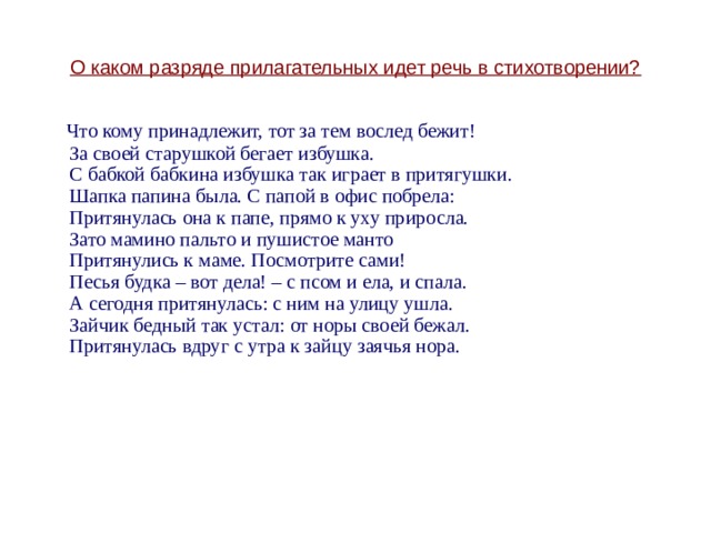 О каком разряде прилагательных идет речь в стихотворении?  Что кому принадлежит, тот за тем вослед бежит!  За своей старушкой бегает избушка.  С бабкой бабкина избушка так играет в притягушки.  Шапка папина была. С папой в офис побрела:  Притянулась она к папе, прямо к уху приросла.  Зато мамино пальто и пушистое манто  Притянулись к маме. Посмотрите сами!  Песья будка – вот дела! – с псом и ела, и спала.  А сегодня притянулась: с ним на улицу ушла.  Зайчик бедный так устал: от норы своей бежал.  Притянулась вдруг с утра к зайцу заячья нора. 