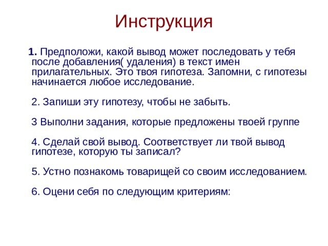 Инструкция  1.  Предположи, какой вывод может последовать у тебя после добавления( удаления) в текст имен прилагательных. Это твоя гипотеза. Запомни, с гипотезы начинается любое исследование.   2. Запиши эту гипотезу, чтобы не забыть.   3 Выполни задания, которые предложены твоей группе    4. Сделай свой вывод. Соответствует ли твой вывод гипотезе, которую ты записал?   5. Устно познакомь товарищей со своим исследованием.   6. Оцени себя по следующим критериям:   