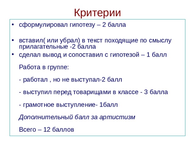 Критерии сформулировал гипотезу – 2 балла   вставил( или убрал) в текст походящие по смыслу прилагательные -2 балла  сделал вывод и сопоставил с гипотезой – 1 балл   Работа в группе:   - работал , но не выступал-2 балл   - выступил перед товарищами в классе - 3 балла   - грамотное выступление- 1балл   Дополнительный балл за артистизм   Всего – 12 баллов  