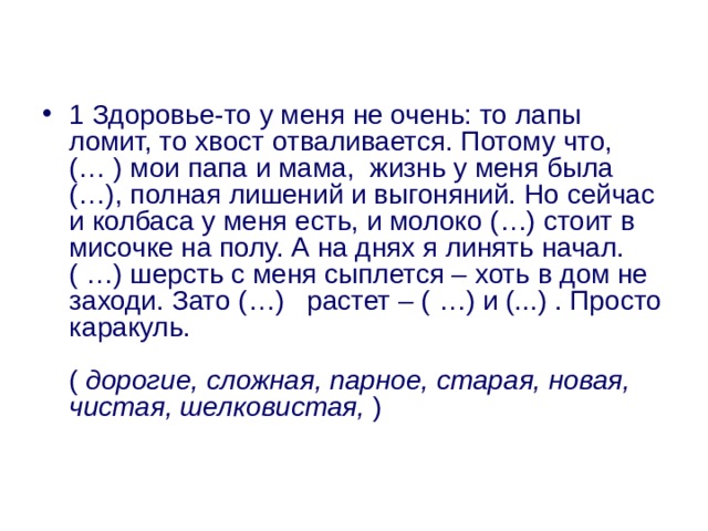 1 Здоровье-то у меня не очень: то лапы ломит, то хвост отваливается. Потому что, (… ) мои папа и мама,  жизнь у меня была (…), полная лишений и выгоняний. Но сейчас и колбаса у меня есть, и молоко (…) стоит в мисочке на полу. А на днях я линять начал. ( …) шерсть с меня сыплется – хоть в дом не заходи. Зато (…)   растет – ( …) и (...) . Просто каракуль.   (  дорогие, сложная, парное, старая, новая, чистая, шелковистая,  ) 