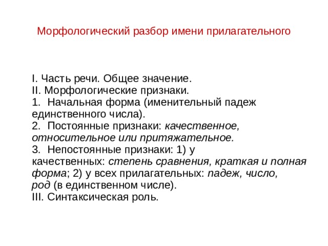 Морфологический разбор имени прилагательного  I. Часть речи. Общее значение.  II. Морфологические признаки.  1.  Начальная форма (именительный падеж единственного числа).  2.  Постоянные признаки:  качественное, относительное или притяжательное.  3.  Непостоянные признаки: 1) у качественных:  степень сравнения, краткая и полная форма ; 2) у всех прилагательных: падеж, число, род  (в единственном числе).  III. Синтаксическая роль. 