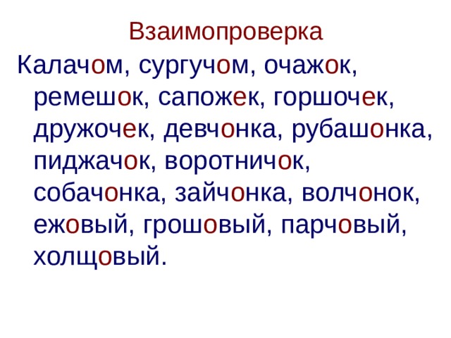 Взаимопроверка Калач о м, сургуч о м, очаж о к, ремеш о к, сапож е к, горшоч е к, дружоч е к, девч о нка, рубаш о нка, пиджач о к, воротнич о к, собач о нка, зайч о нка, волч о нок, еж о вый, грош о вый, парч о вый, холщ о вый. 