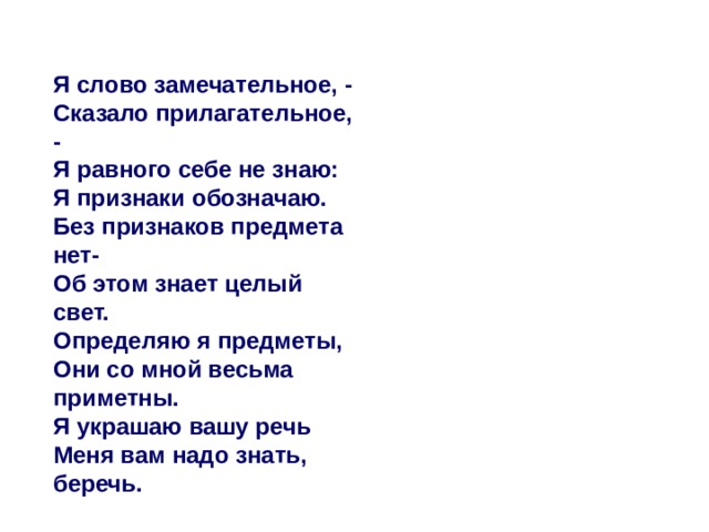  Я слово замечательное, -  Сказало прилагательное, -   Я равного себе не знаю:   Я признаки обозначаю.  Без признаков предмета нет-  Об этом знает целый свет.   Определяю я предметы,   Они со мной весьма приметны.  Я украшаю вашу речь  Меня вам надо знать, беречь. 