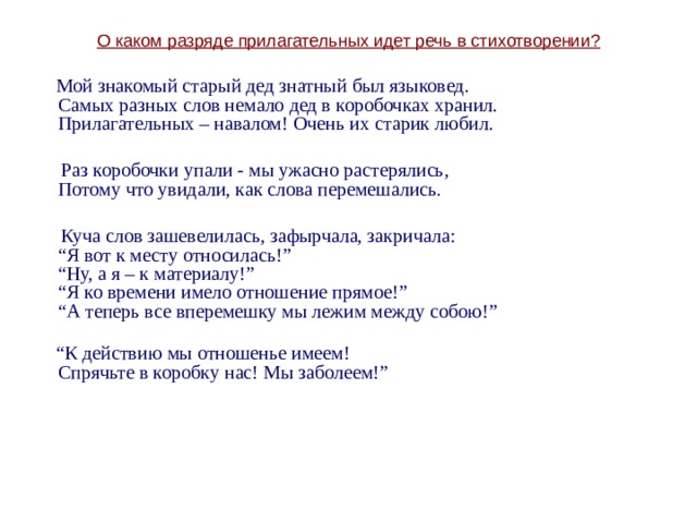 О каком разряде прилагательных идет речь в стихотворении?  Мой знакомый старый дед знатный был языковед.  Самых разных слов немало дед в коробочках хранил.  Прилагательных – навалом! Очень их старик любил.    Раз коробочки упали - мы ужасно растерялись,  Потому что увидали, как слова перемешались.  Куча слов зашевелилась, зафырчала, закричала:  “Я вот к месту относилась!”  “Ну, а я – к материалу!”    “Я ко времени имело отношение прямое!”  “А теперь все вперемешку мы лежим между собою!”   “ К действию мы отношенье имеем!  Спрячьте в коробку нас! Мы заболеем!” 