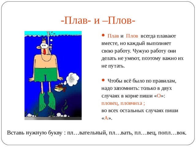 -Плав- и –Плов- Плав и Плов всегда плавают вместе, но каждый выполняет свою работу. Чужую работу они делать не умеют, поэтому важно их не путать. Чтобы всё было по правилам, надо запомнить: только в двух случаях в корне пиши « О »: пловец, пловчиха ; во всех остальных случаях пиши « А ». Вставь нужную букву : пл…вательный, пл…вать, пл…вец, попл…вок. 