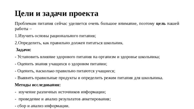 Цели и задачи проекта Проблемам питания сейчас уделяется очень большое внимание, поэтому цель нашей работы – 1.Изучить основы рационального питания; 2.Определить, как правильно должен питаться школьник.   Задачи: - Установить влияние здорового питания на организм и здоровье школьника; - Оценить знания учащихся о здоровом питании; - Оценить, насколько правильно питаются учащиеся; - Выявить правильные продукты и определить режим питания для школьника. Методы исследования: - изучение различных источников информации; - проведение и анализ результатов анкетирования; - сбор и анализ информации. 