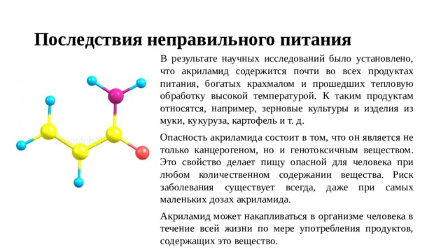 Последствия неправильного питания В результате научных исследований было установлено, что акриламид содержится почти во всех продуктах питания, богатых крахмалом и прошедших тепловую обработку высокой температурой. К таким продуктам относятся, например, зерновые культуры и изделия из муки, кукуруза, картофель и т. д. Опасность акриламида состоит в том, что он является не только канцерогеном, но и генотоксичным веществом. Это свойство делает пищу опасной для человека при любом количественном содержании вещества. Риск заболевания существует всегда, даже при самых маленьких дозах акриламида. Акриламид может накапливаться в организме человека в течение всей жизни по мере употребления продуктов, содержащих это вещество. 