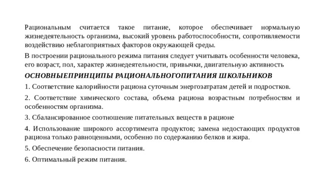 Рациональным считается такое питание, которое обеспечивает нормальную жизнедеятельность организма, высокий уровень работоспособности, сопротивляемости воздействию неблагоприятных факторов окружающей среды. В построении рационального режима питания следует учитывать особенности человека, его возраст, пол, характер жизнедеятельности, привычки, двигательную активность ОСНОВНЫЕПРИНЦИПЫ РАЦИОНАЛЬНОГОПИТАНИЯ ШКОЛЬНИКОВ 1. Соответствие калорийности рациона суточным энергозатратам детей и подростков. 2. Соответствие химического состава, объема рациона возрастным потребностям и особенностям организма. 3. Сбалансированное соотношение питательных веществ в рационе 4. Использование широкого ассортимента продуктов; замена недостающих продуктов рациона только равноценными, особенно по содержанию белков и жира. 5. Обеспечение безопасности питания. 6. Оптимальный режим питания. 