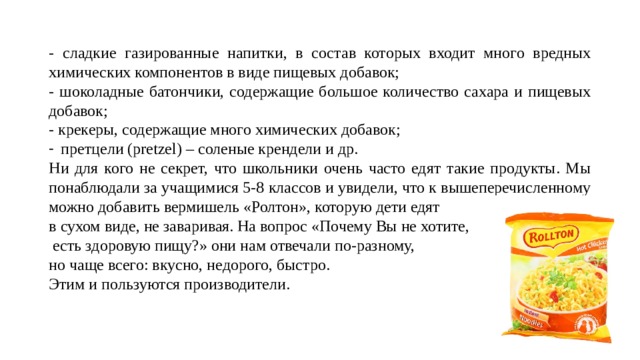 - сладкие газированные напитки, в состав которых входит много вредных химических компонентов в виде пищевых добавок; - шоколадные батончики, содержащие большое количество сахара и пищевых добавок; - крекеры, содержащие много химических добавок; претцели (pretzel) – соленые крендели и др. Ни для кого не секрет, что школьники очень часто едят такие продукты. Мы понаблюдали за учащимися 5-8 классов и увидели, что к вышеперечисленному можно добавить вермишель «Ролтон», которую дети едят в сухом виде, не заваривая. На вопрос «Почему Вы не хотите,  есть здоровую пищу?» они нам отвечали по-разному, но чаще всего: вкусно, недорого, быстро. Этим и пользуются производители. 