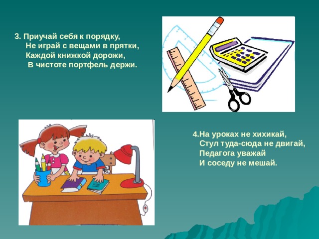 3. Приучай себя к порядку,  Не играй с вещами в прятки,  Каждой книжкой дорожи,  В чистоте портфель держи. 4.На уроках не хихикай,  Стул туда-сюда не двигай,  Педагога уважай  И соседу не мешай.