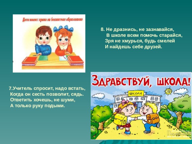 8. Не дразнись, не зазнавайся,  В школе всем помочь старайся,  Зря не хмурься, будь смелей  И найдешь себе друзей.  7.Учитель спросит, надо встать,  Когда он сесть позволит, сядь.  Ответить хочешь, не шуми,  А только руку подыми.