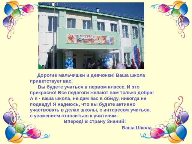 Дорогие мальчишки и девчонки! Ваша школа приветствует вас!  Вы будете учиться в первом классе. И это прекрасно! Все педагоги желают вам только добра! А я - ваша школа, не дам вас в обиду, никогда не подведу! Я надеюсь, что вы будете активно участвовать в делах школы, с интересом учиться, с уважением относиться к учителям.  Вперед! В страну Знаний!  Ваша Школа .