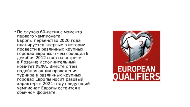 По случаю 60-летия с момента первого чемпионата Европы первенство 2020 года планируется впервые в истории провести в различных крупных городах Европы, о чём сообщил 6 декабря 2012 года на встрече в Лозанне Исполнительный комитет УЕФА. Вместе с тем подобная акция проведения турнира в различных крупных городах Европы носит разовый характер: в 2024 году следующий чемпионат Европы остоится в обычном формате. 
