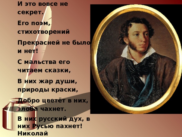             Мы любим Пушкина творенья, И это вовсе не секрет. Его поэм, стихотворений Прекрасней не было и нет! С мальства его читаем сказки, В них жар души, природы краски, Добро цветёт в них, злоба чахнет. В них русский дух, в них Русью пахнет! Николай Алифиренко        р.п. Серебряные Пруды  2018 