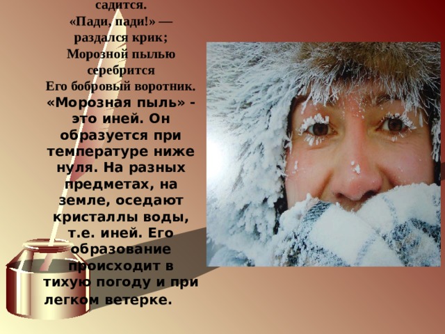              Уж темно: в санки он садится. «Пади, пади!» — раздался крик; Морозной пылью серебрится Его бобровый воротник. «Морозная пыль» - это иней. Он образуется при температуре ниже нуля. На разных предметах, на земле, оседают кристаллы воды, т.е. иней. Его образование происходит в тихую погоду и при легком ветерке.        